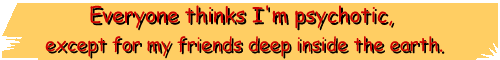 Everyone thinks I'm psychotic, except for my friends deep inside the earth.